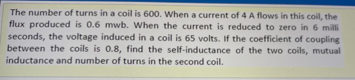 The number of turns in a coil is 600. When a current of 4 A flows in this coil, the
flux produced is 0.6 mwb. When the current is reduced to zero in 6 milli
seconds, the voltage induced in a coil is 65 volts. If the coefficient of coupling
between the coils is 0.8, find the self-inductance of the two coils, mutual
inductance and number of turns in the second coil.
