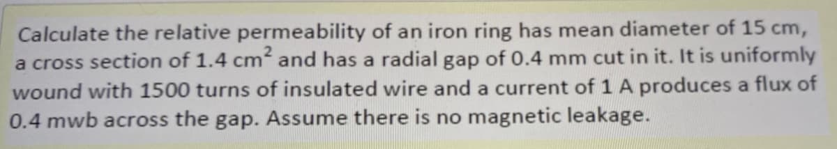 Calculate the relative permeability of an iron ring has mean diameter of 15 cm,
a cross section of 1.4 cm and has a radial gap of 0.4 mm cut in it. It is uniformly
wound with 1500 turns of insulated wire and a current of 1 A produces a flux of
0.4 mwb across the gap. Assume there is no magnetic leakage.
