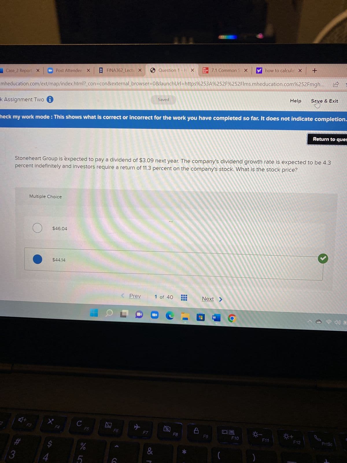 Case 2 Report X
k Assignment Two i
2
#
mheducation.com/ext/map/index.html?_con=con&external_browser=0&launchUrl=https%253A%252F%252Flms.mheducation.com%252Fmgh...
3
+
Multiple Choice
F3
Post Attendee X
O
heck my work mode: This shows what is correct or incorrect for the work you have completed so far. It does not indicate completion.
$46.04
tº
4
Stoneheart Group is expected to pay a dividend of $3.09 next year. The company's dividend growth rate is expected to be 4.3
percent indefinitely and investors require a return of 11.3 percent on the company's stock. What is the stock price?
$44.14
$
F4
с
FINA362_Lectu X
F5
%
5
F6
< Prev
*************
Question 1 H X
F7
&
Saved
√
ME
Hill
1 of 40
F8
7.1 Common S X y how to calculat X
D
Next >
F9
W
F10
Help
☀ –
F11
| +
0:+
sqive
Save & Exit
F12
Return to ques
PrtSc