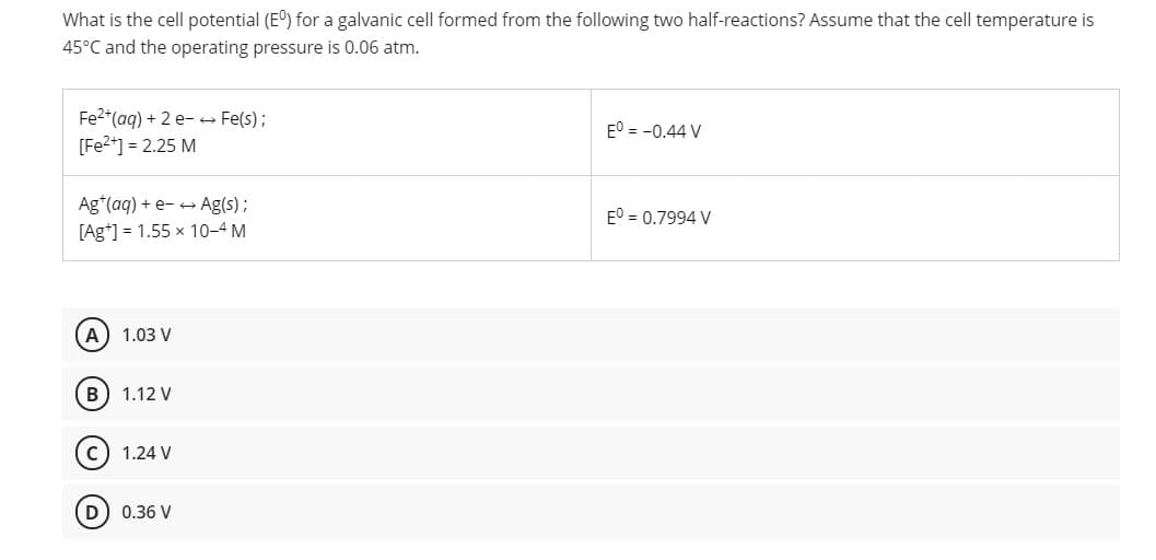 What is the cell potential (E) for a galvanic cell formed from the following two half-reactions? Assume that the cell temperature is
45°C and the operating pressure is 0.06 atm.
Fe2*(ag) + 2 e- Fe(s);
[Fe2*] = 2.25 M
E° = -0.44 V
Ag*(aq) + e- + Ag(s);
E° = 0.7994 V
[Ag*] = 1.55 x 10-4 M
A
1.03 V
B
1.12 V
1.24 V
0.36 V
