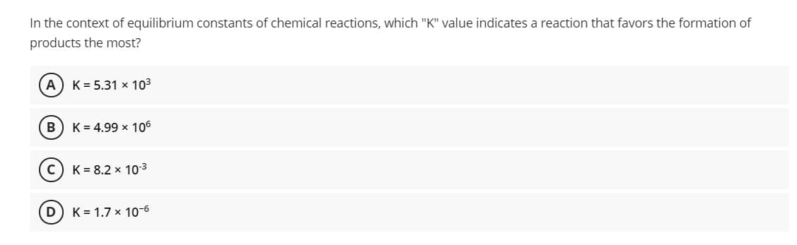 In the context of equilibrium constants of chemical reactions, which "K" value indicates a reaction that favors the formation of
products the most?
A
K = 5.31 x 103
B) K= 4.99 x 106
K = 8.2 x 103
D
K = 1.7 x 10-6
