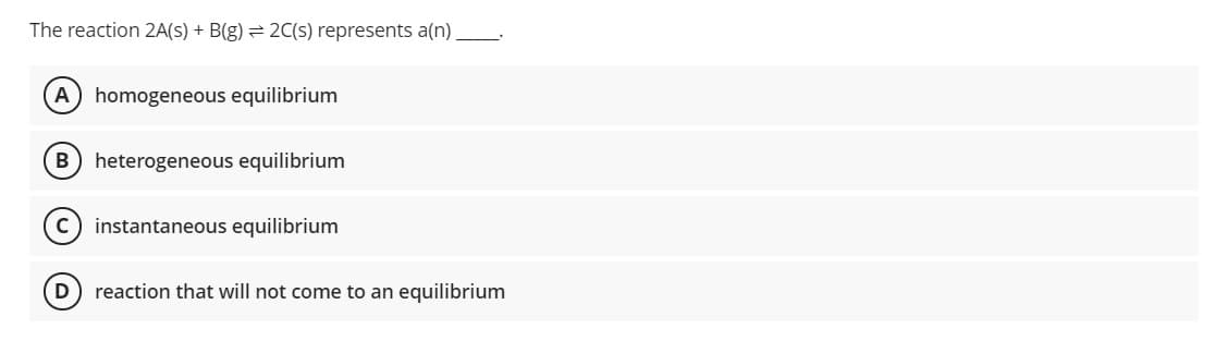 The reaction 2A(s) + B(g) = 2C(s) represents a(n).
A homogeneous equilibrium
heterogeneous equilibrium
c) instantaneous equilibrium
D
reaction that will not come to an equilibrium
