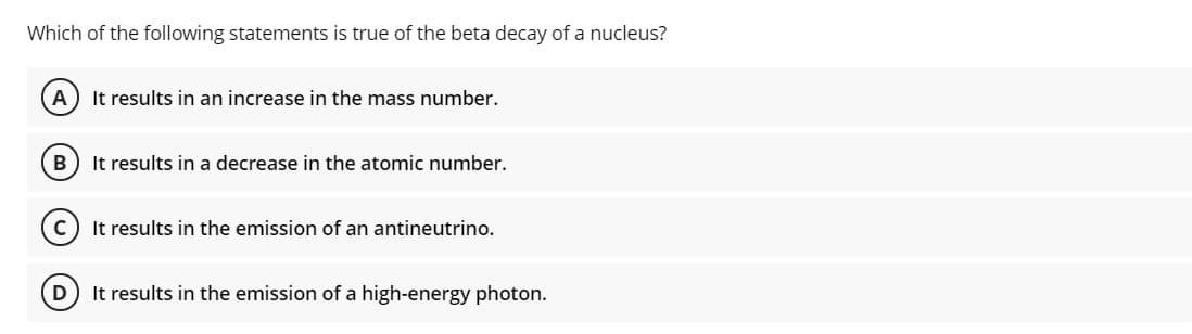 Which of the following statements is true of the beta decay of a nucleus?
A
It results in an increase in the mass number.
B) It results in a decrease in the atomic number.
It results in the emission of an antineutrino.
It results in the emission of a high-energy photon.
