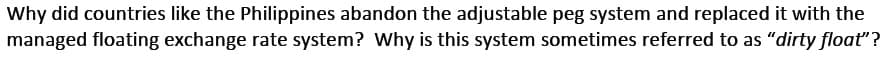 Why did countries like the Philippines abandon the adjustable peg system and replaced it with the
managed floating exchange rate system? Why is this system sometimes referred to as "dirty float"?
