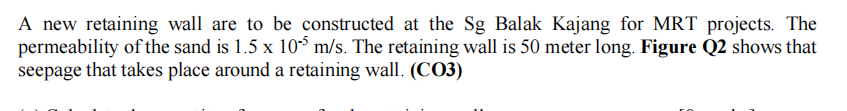 A new retaining wall are to be constructed at the Sg Balak Kajang for MRT projects. The
permeability of the sand is 1.5 x 10³ m/s. The retaining wall is 50 meter long. Figure Q2 shows that
seepage that takes place around a retaining wall. (CO3)
