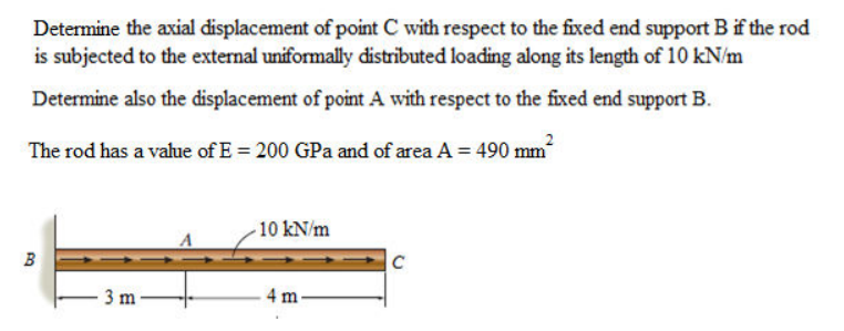 Determine the axial displacement of point C with respect to the fixed end support B if the rod
is subjected to the external uniformally distributed loading along its length of 10 kN/m
Determine also the displacement of point A with respect to the fixed end support B.
The rod has a value of E = 200 GPa and of area A = 490 mm
10 kN/m
B
C
3 m
4 m
