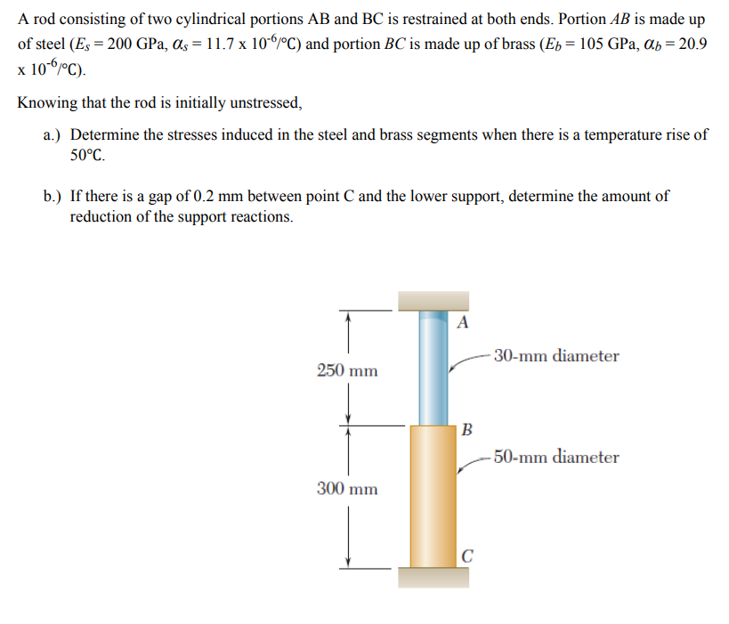 A rod consisting of two cylindrical portions AB and BC is restrained at both ends. Portion AB is made up
of steel (Es = 200 GPa, as = 11.7 x 10PC) and portion BC is made up of brass (Eb = 105 GPa, ab = 20.9
x 10-6°C).
Knowing that the rod is initially unstressed,
a.) Determine the stresses induced in the steel and brass segments when there is a temperature rise of
50°C.
b.) If there is a gap of 0.2 mm between point C and the lower support, determine the amount of
reduction of the support reactions.
A
- 30-mm diameter
250 mm
В
50-mm diameter
300 mm
|C
