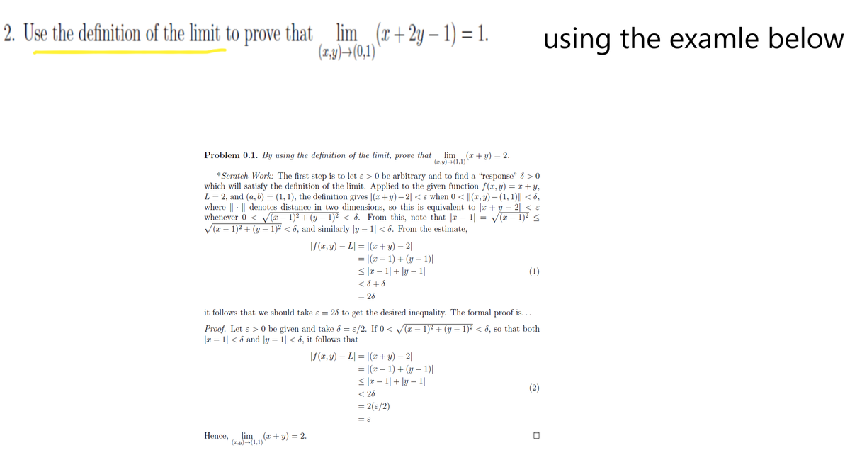 2. Use the definition of the limit to prove that lim
(r+2y – 1) = 1.
(1,9)+(0,1)
using the examle below
Problem 0.1. By using the definition of the limit,
prove
that
lim
(x + y) = 2.
(x,y)→(1,1)
* Scratch Work: The first step is to let e > 0 be arbitrary and to find a "response" 8 > 0
which will satisfy the definition of the limit. Applied to the given function f(x, y) = x + y,
L = 2, and (a, b) = (1, 1), the definition gives |(x+y) –- 2| < e when 0 < ||(x, y) – (1, 1)|| < 8,
where || - || denotes distance in two dimensions, so this is equivalent to |x + y – 2| < ɛ
whenever 0 < v(r – 1)2 + (y – 1)² < 8. From this, note that |r - 1| = V(x – 1)² <
V(x – 1)2 + (y – 1)² < 8, and similarly |y – 1| < 8. From the estimate,
\f (x, y) – L| = |(x + y) – 2|
= |(x – 1) + (y – 1)|
< |r – 1|+ |y – 1|
< 8 + 8
(1)
= 28
it follows that we should take ɛ = 28 to get the desired inequality. The formal proof is...
Proof. Let e > 0 be given and take 8 = €/2. If 0 < /(r – 1)² + (y – 1)² < 8, so that both
|x – 1| < 8 and |y – 1| < 8, it follows that
\f(x, y) – L| = |(x + y) – 2|
= |(x – 1) + (y – 1)|
< |r – 1|+ ly – 1|
< 28
= 2(s/2)
(2)
Hence,
lim
(프,y)→(1,1)
(x + y) = 2.
