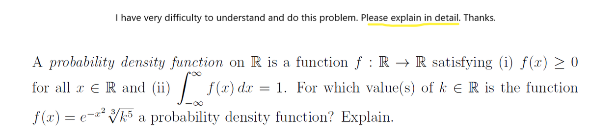 I have very difficulty to understand and do this problem. Please explain in detail. Thanks.
A probability density function on R is a function f : R → R satisfying (i) f(x) > 0
for all x E R and (ii)
f (x) dx
1. For which value(s) of k ER is the function
f(x) = e- Vk5 a probability density function? Explain.
