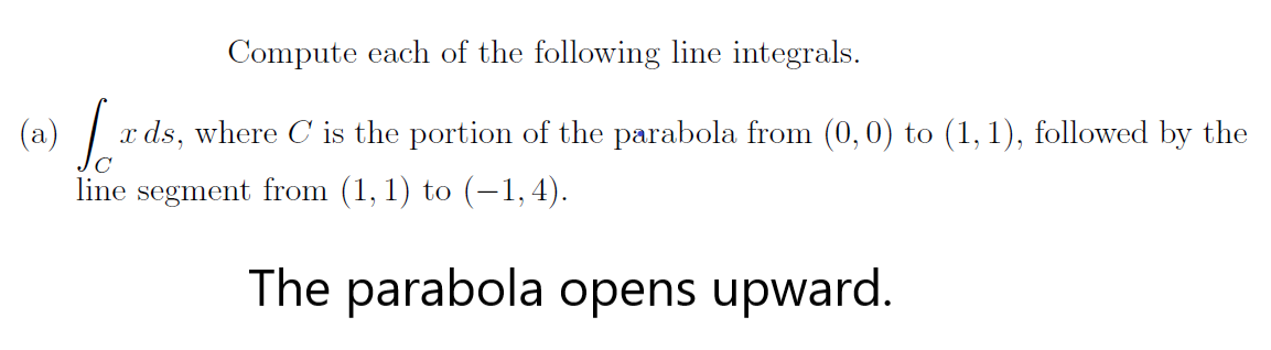 Compute each of the following line integrals.
(a)
x ds, where C is the portion of the parabola from (0,0) to (1, 1), followed by the
line segment from (1, 1) to (-1, 4).
The parabola opens upward.
