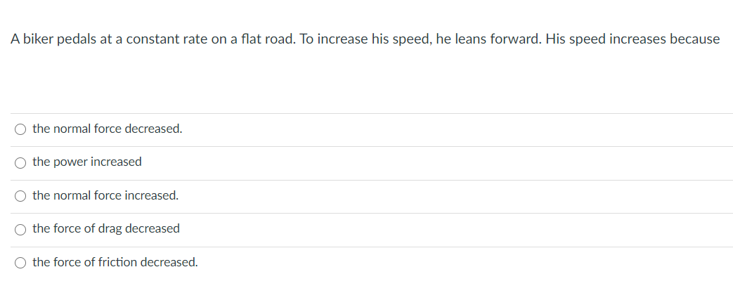 A biker pedals at a constant rate on a flat road. To increase his speed, he leans forward. His speed increases because
O the normal force decreased.
O the power increased
O the normal force increased.
O the force of drag decreased
O the force of friction decreased.
