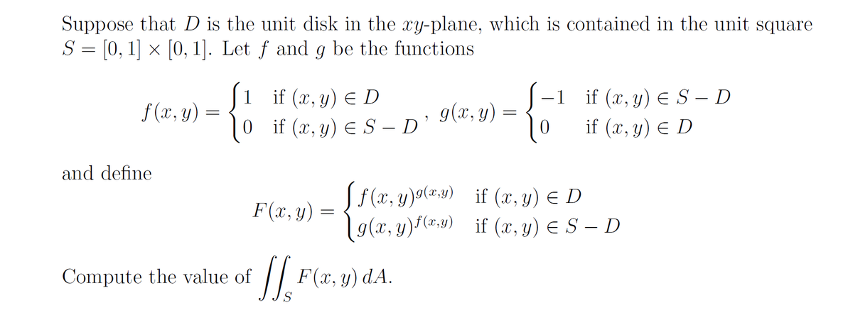 Suppose that D is the unit disk in the xy-plane, which is contained in the unit square
S = [0, 1] × [0, 1]. Let ƒ and g be the functions
|1 if (x, y) E D
0if (x, y) E S – D
J-1 if (x, y) E S – D
if (x, y) E D
f (x, y)
g(x, y)
and define
Jf(x, y)9(=:9) if (x, y) E D
19(x, y) (*:1) if (x, y) € S – D
F(x, y)
Compute the value of
F(x, y) dA.
