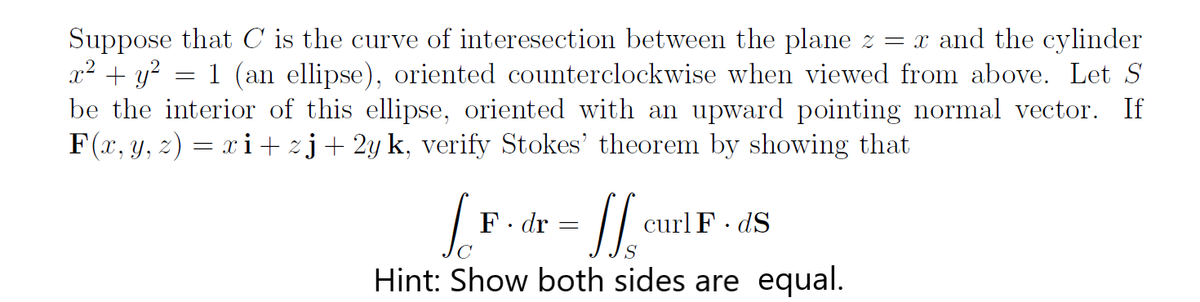 Suppose that C is the curve of interesection between the plane z = x and the cylinder
x² + y? = 1 (an ellipse), oriented counterclockwise when viewed from above. Let S
be the interior of this ellipse, oriented with an upward pointing normal vector. If
F(x, y, z) = xi+ zj+ 2y k, verify Stokes' theorem by showing that
F. dr
curl F· dS
C
Hint: Show both sides are equal.
