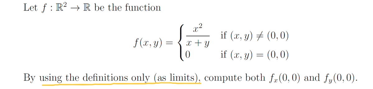 Let f : R? → R be the function
if (x, y) # (0,0)
f (x, y)
x + y
if (x, y) = (0,0)
By using the definitions only (as limits), compute both f(0, 0) and f,(0,0).
