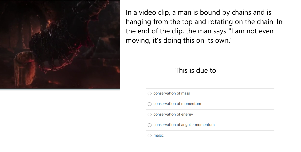 In a video clip, a man is bound by chains and is
hanging from the top and rotating on the chain. In
the end of the clip, the man says "I am not even
moving, it's doing this on its own."
This is due to
conservation of mass
conservation of momentum
conservation of energy
conservation of angular momentum
magic
