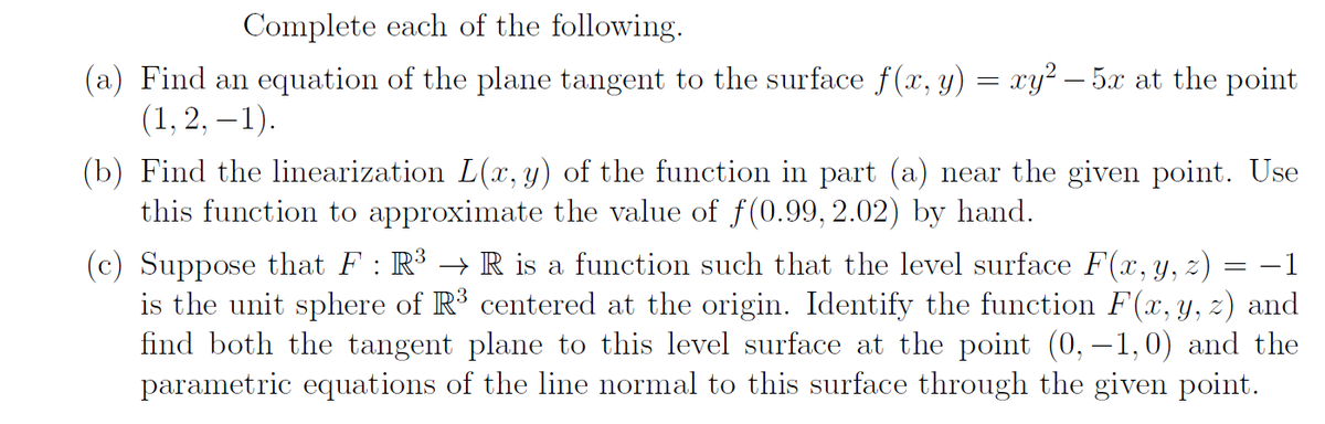 Complete each of the following.
(a) Find an equation of the plane tangent to the surface f(x, y) = xy² – 5x at the point
(1, 2, – 1).
(b) Find the linearization L(x, y) of the function in part (a) near the given point. Use
this function to approximate the value of f(0.99, 2.02) by hand.
(c) Suppose that F : R³ → R is a function such that the level surface F(x, y, z)
is the unit sphere of R³ centered at the origin. Identify the function F(x, y, z) and
find both the tangent plane to this level surface at the point (0, –1,0) and the
parametric equations of the line normal to this surface through the given point.
-1
