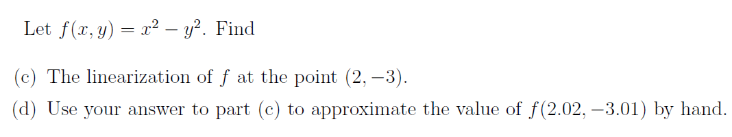 Let f(x, y) = x² – y?. Find
(c) The linearization of f at the point (2, –3).
(d) Use your answer to part (c) to approximate the value of f(2.02, –3.01) by hand.
