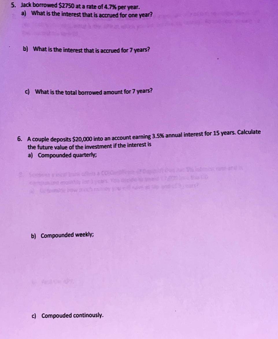 5. Jack borrowed $2750 at a rate of 4.7% per year.
a) What is the interest that is accrued for one year?
b) What is the interest that is accrued for 7 years?
c) What is the total borrowed amount for 7 years?
