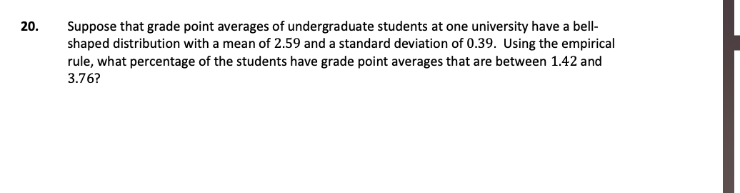 Suppose that grade point averages of undergraduate students at one university have a bell-
shaped distribution with a mean of 2.59 and a standard deviation of 0.39. Using the empirical
20.
rule, what percentage of the students have grade point averages that are between 1.42 and
3.76?
