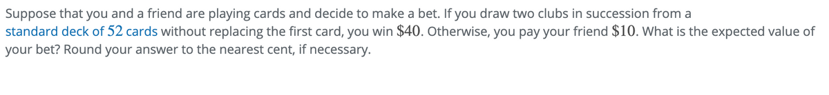 Suppose that you and a friend are playing cards and decide to make a bet. If you draw two clubs in succession from a
standard deck of 52 cards without replacing the first card, you win $40. Otherwise, you pay your friend $10. What is the expected value of
your bet? Round your answer to the nearest cent, if necessary.
