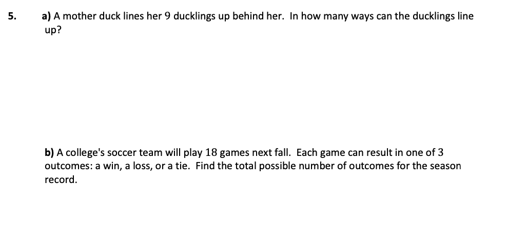 a) A mother duck lines her 9 ducklings up behind her. In how many ways can the ducklings line
up?
5.
b) A college's soccer team will play 18 games next fall. Each game can result in one of 3
outcomes: a win, a loss, or a tie. Find the total possible number of outcomes for the season
record.
