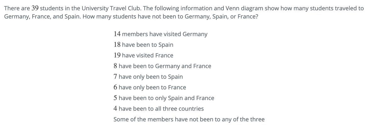 There are 39 students in the University Travel Club. The following information and Venn diagram show how many students traveled to
Germany, France, and Spain. How many students have not been to Germany, Spain, or France?
14 members have visited Germany
18 have been to Spain
19 have visited France
8 have been to Germany and France
7 have only been to Spain
6 have only been to France
5 have been to only Spain and France
4 have been to all three countries
Some of the members have not been to any of the three
