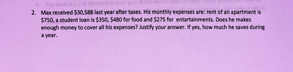 2. Max received $30,588 last year after taxes. His monthly expenses are: rent of an apartment is
$750, a student loan is $350, $480 for food and $275 for entartainments. Does he makes
enough money to cover all his expenses? Justify your answer. If yes, how much he saves during
a year.
