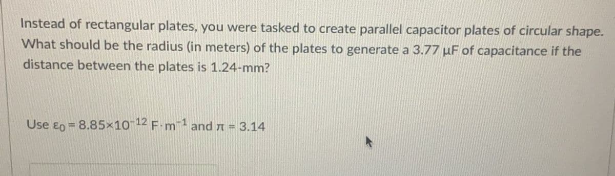 Instead of rectangular plates, you were tasked to create parallel capacitor plates of circular shape.
What should be the radius (in meters) of the plates to generate a 3.77 µF of capacitance if the
distance between the plates is 1.24-mm?
Use eo = 8.85x10 12 F-mand n = 3.14
%3D
