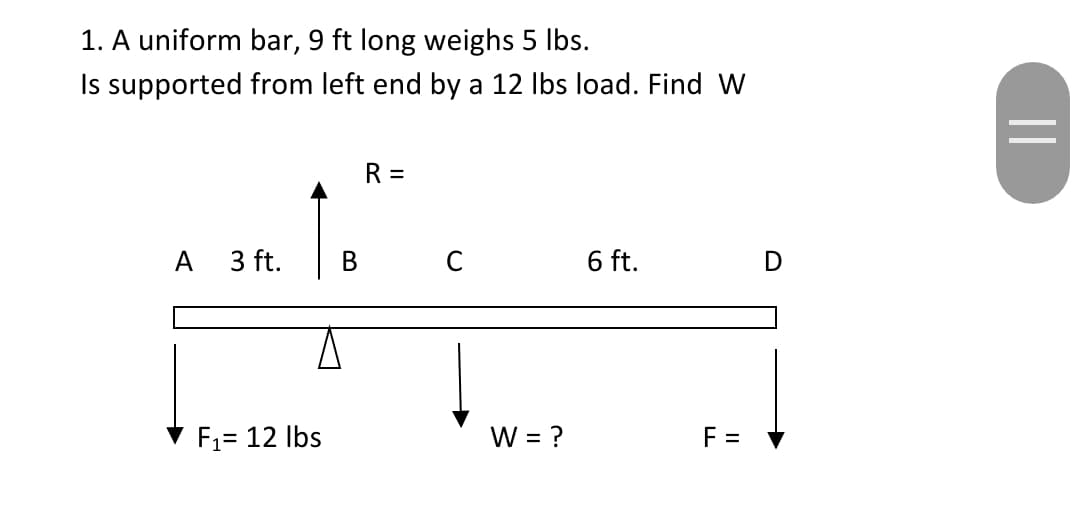 1. A uniform bar, 9 ft long weighs 5 Ibs.
Is supported from left end by a 12 Ibs load. Find W
R =
A
3 ft.
6 ft.
D
F1= 12 Ibs
W = ?
F =
%3D
||
