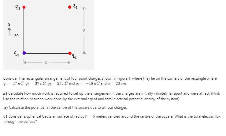 Consider The rectangular arrangement of four point charges shown in Figure 1, where they lie on the corners of the rectangle where
91 = 17 nC, q2 = 37 nC, q3 = 23 nC and q4 = -18 nC and a = 20 cm.
a) Calculate how much work is required to set up the arrangement if the charges are initially infinitely far apart and were at rest. (Hint:
Use the relation between work done by the external agent and total electrical potential energy of the system)
b) Calculate the potential at the centre of the square due to all four charges.
c) Consider a spherical Gaussian surface of radius r = 6 meters centred around the centre of the square. What is the total electric flux
through the surface?
