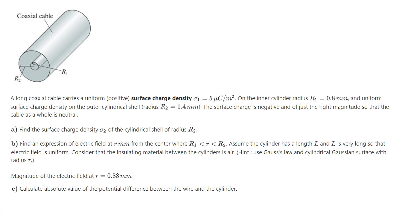 Coaxial cable
A long coaxial cable carries a uniform (positive) surface charge density o1 = 5 µC/m². On the inner cylinder radius R1 = 0.8 mm, and uniform
surface charge density on the outer cylindrical shell (radius R2 = 1.4 mm). The surface charge is negative and of just the right magnitude so that the
cable as a whole is neutral.
a) Find the surface charge density ơ2 of the cylindrical shell of radius R2.
b) Find an expression of electric field at r mm from the center where R1 <r< R2. Assume the cylinder has a length L and L is very long so that
electric field is uniform. Consider that the insulating material between the cylinders is air. (Hint : use Gauss's law and cylindrical Gaussian surface with
radius r.)
Magnitude of the electric field at r = 0.88 mm
c) Calculate absolute value of the potential difference between the wire and the cylinder.
