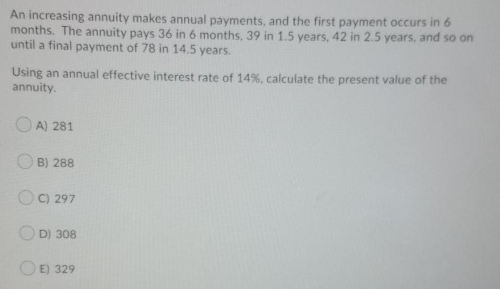 An increasing annuity makes annual payments, and the first payment occurs in 6
months. The annuity pays 36 in 6 months, 39 in 1.5 years, 42 in 2.5 years, and so on
until a final payment of 78 in 14.5 years.
Using an annual effective interest rate of 14%, calculate the present value of the
annuity.
O A) 281
B) 288
C) 297
OD) 308
E) 329
