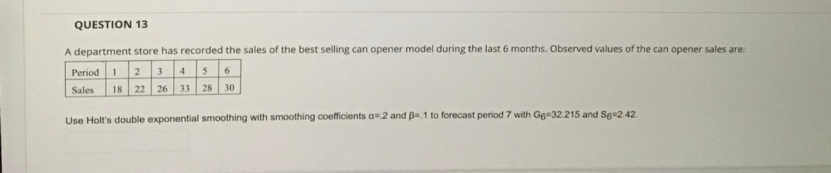 QUESTION 13
A department store has recorded the sales of the best selling can opener model during the last 6 months. Observed values of the can opener sales are:
Period
1
3
4
5
6
Sales
18
22
26
33
28
30
Use Holt's double exponential smoothing with smoothing coefficients a=.2 and B=.1 to forecast period 7 with G6=32.215 and S6=2.42.

