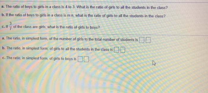 a. The ratio of boys to girls in a class is 4 to 3. What is the ratio of girls to all the students in the class?
b. If the ratio of boys to girls in a class is m:n, what is the ratio of girls to all the students in the class?
3
of the class are girls, what is the ratio of girls to boys?
c. If 7
a. The ratio, in simplest form, of the number of girls to the total number of students is
b. The ratio, in simplest form, of girls to all the students in the class is
c. The ratio, in simplest form, of girls to boys isDO
