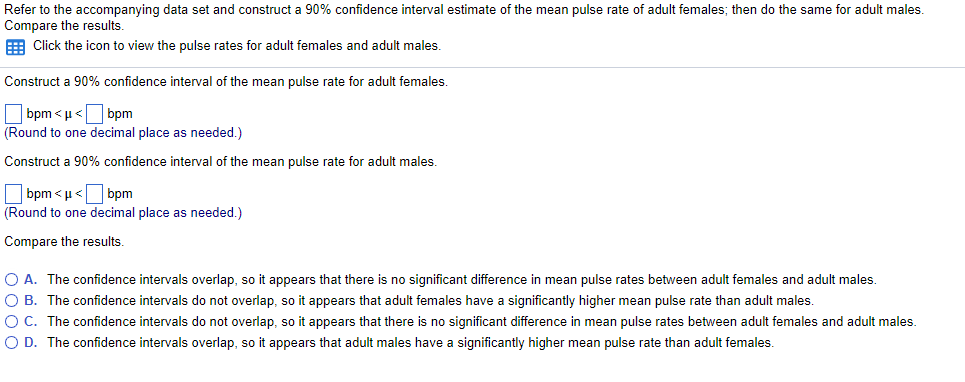 Refer to the accompanying data set and construct a 90% confidence interval estimate of the mean pulse rate of adult females; then do the same for adult males.
Compare the results.
E Click the icon to view the pulse rates for adult females and adult males.
Construct a 90% confidence interval of the mean pulse rate for adult females.
O bpm < µ<O bpm
(Round to one decimal place as needed.)
Construct a 90% confidence interval of the mean pulse rate for adult males.
O bpm < µ <O bpm
(Round to one decimal place as needed.)
Compare the results.
O A. The confidence intervals overlap, so it appears that there is no significant difference in mean pulse rates between adult females and adult males.
O B. The confidence intervals do not overlap, so it appears that adult females have a significantly higher mean pulse rate than adult males
O C. The confidence intervals do not overlap, so it appears that there is no significant difference in mean pulse rates between adult females and adult males.
O D. The confidence intervals overlap, so it appears that adult males have a significantly higher mean pulse rate than adult females.
