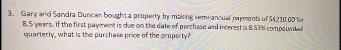 3. Gary and Sandra Duncan bought a property by making semi-annual payments of $4210.00 for
8.5 years. If the first payment is due on the date of purchase and interest is 8.53% compounded
quarterly, what is the purchase price of the property?
