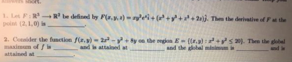 ASwers short.
1. Let F:R R² be defined by F(a,y, 2) zyei+ (r+y++ 25)}. Then the derivative of F at the
point (2, 1,0) is
-
2. Consider the function f(z, y) - 2z - y + 8y on the region E- {(r,y) : +ys 20). Then the global
maximum of / is
attained at
and is attained at
and the global minimum is
and is
