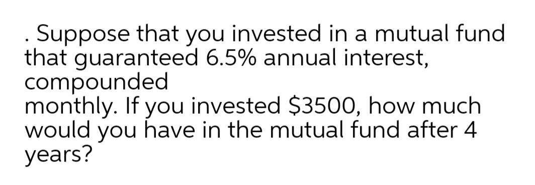 . Suppose that you invested in a mutual fund
that guaranteed 6.5% annual interest,
compounded
monthly. If you invested $3500, how much
would have in the mutual fund after 4
years?
you
