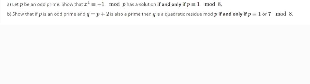 a) Let p be an odd prime. Show that a = -1 mod phas a solution if and only if p =1 mod 8.
b) Show that if p is an odd prime and q = p+2 is also a prime then q is a quadratic residue mod p if and only if p =1 or 7 mod 8.
