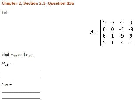 Chapter 2, Section 2.1, Question 03a
Let
5 -7 4
3
0 0 -4 -9
A =
6 1 -9 8
5 1 -4 -1
Find M13 and C13.
M13 =
C13 =
