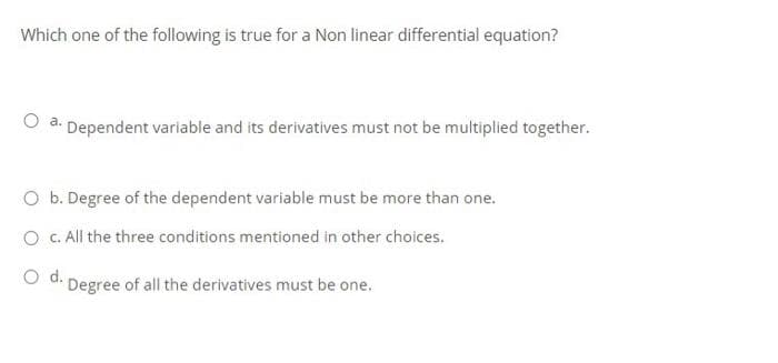Which one of the following is true for a Non linear differential equation?
a: Dependent variable and its derivatives must not be multiplied together.
O b. Degree of the dependent variable must be more than one.
O C. All the three conditions mentioned in other choices.
O d.
Degree of all the derivatives must be one.
