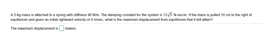 A 2-kg mass is attached to a spring with stiffness 90 N/m. The damping constant for the system is 125 N-sec/m. If the mass is pulled 10 cm to the right of
equilibrium and given an initial rightward velocity of 4 m/sec, what is the maximum displacement from equilibrium that it will attain?
The maximum displacement is
meters.
