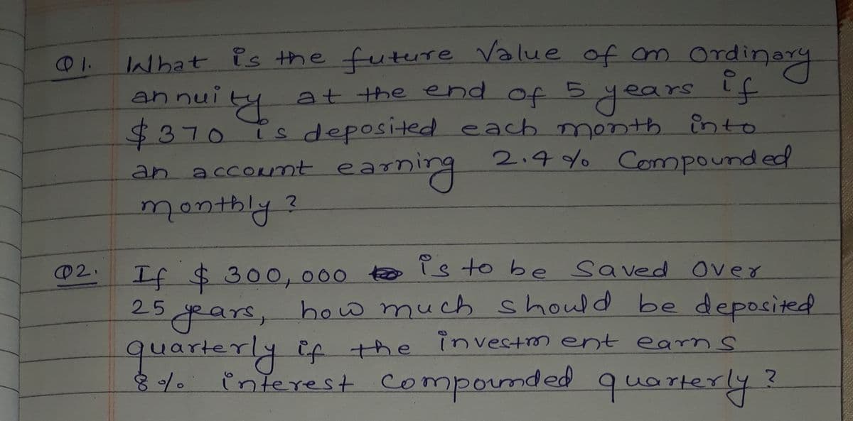 What is the future Value of m Ordinary
annuity
at the end of 5years if
$370TS deposited each month into
2.4 Yo Compound ed
earning
an accoRnt ea-
montbly?
If $300,000 to is to be Sa ved Over
25gpars, how much should be deposited
quarterly Ef the investm ent earns
interest Compounded
@2.
que rterly?
