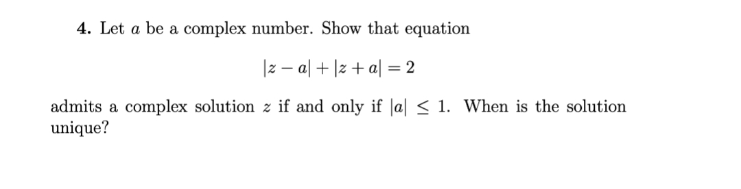 4. Let a be a complex number. Show that equation
|z – al + |z +a| = 2
admits a complex solution z if and only if |a| < 1. When is the solution
unique?
