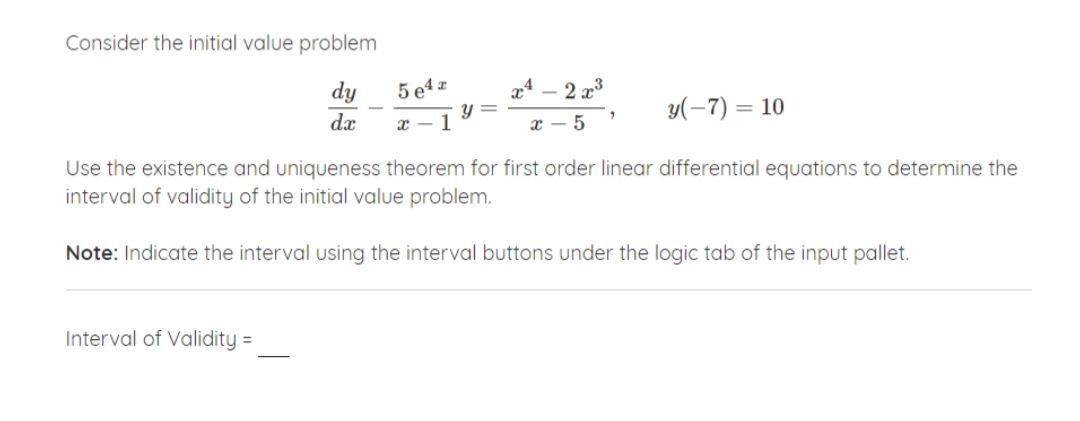 Consider the initial value problem
dy
5 e4 z
2 x3
dx
x – 1
y(-7) = 10
x - 5
Use the existence and uniqueness theorem for first order linear differential equations to determine the
interval of validity of the initial value problem.
Note: Indicate the interval using the interval buttons under the logic tab of the input pallet.
Interval of Validity =
