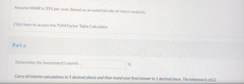 Assume MARR is 20% per year. Based on an external rate of return analysis:
Click here to access the TVM Factor Table Calculator
Part a
Determine the investment's worth.
Carry all interim calculations to 5 decimal places and then round your final answer to 1 decimal place. The tolerance is 10.2
