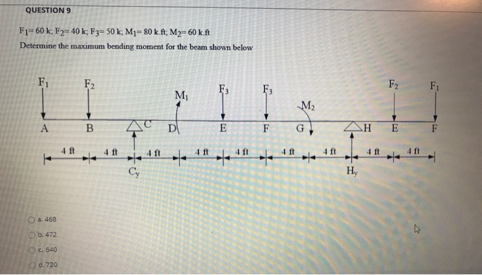 QUESTION 9
F1= 60 k; F2= 40 k; F3= 50 k; M1= 80 k.ft; M2= 60 k.ft
Determine the maximum bending moment for the beam shown below
F1
F2
F2
F1
F3
M1
M2
E
F
G
E
F
4 ft
4 ft
4 ft
4ft
4 ft
4ft
4 ft
4 ft
4 ft
Cy
H,
Oa. 468
O b. 472
OC. 640
Od. 720
