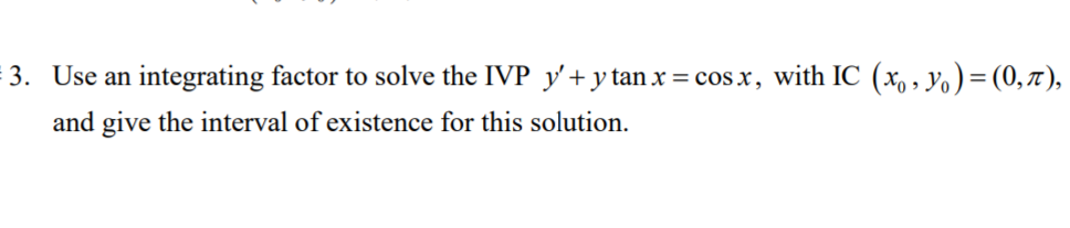 3. Use an integrating factor to solve the IVP y'+y tan x = cos x, with IC (x, , yo) =(0,7),
and give the interval of existence for this solution.
