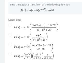 Find the Laplace transform of the following function
f(t)= u(t-5)ell-5) cos 5t
Select one:
cos25(a-1)-5sin25
F(s)=e-5
(8-1+25
8+5
F(s)=e-5s
(s+5)*+25.
s COs25-5 sin25
F(s)=e-5
82+25
(또) (똥)(수)-01
82+25
