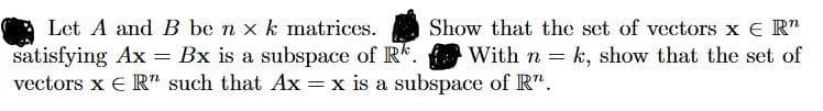 Let A and B be n x k matrices.
Show that the set of vectors x E R"
satisfying Ax = Bx is a subspace of R. With n = k, show that the set of
vectors x E R" such that Ax = x is a subspace of R".
